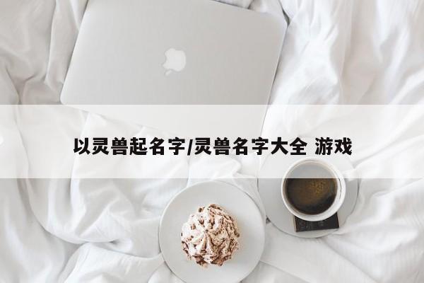 以灵兽起名字/灵兽名字大全 游戏