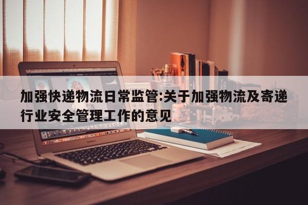 加强快递物流日常监管:关于加强物流及寄递行业安全管理工作的意见