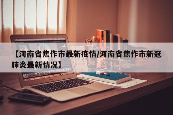 【河南省焦作市最新疫情/河南省焦作市新冠肺炎最新情况】