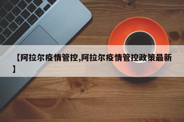 【阿拉尔疫情管控,阿拉尔疫情管控政策最新】