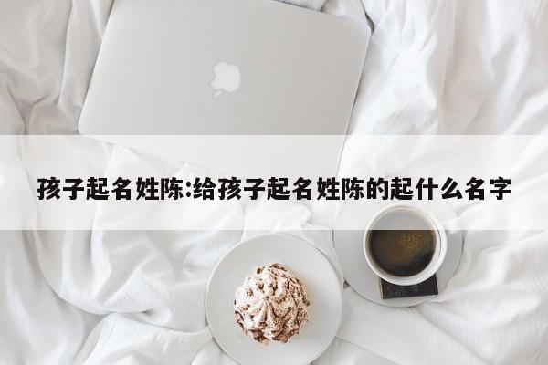 孩子起名姓陈:给孩子起名姓陈的起什么名字